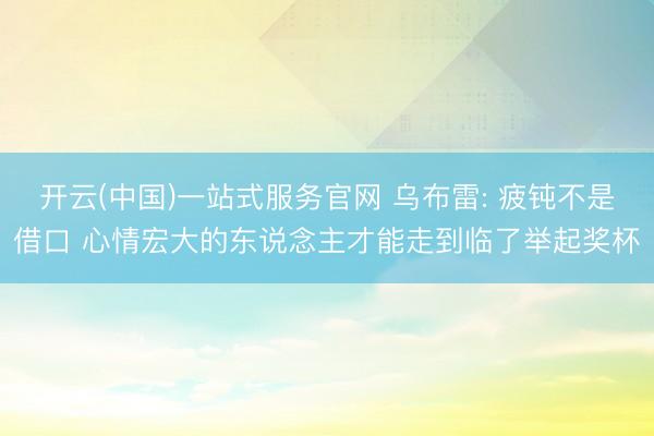 开云(中国)一站式服务官网 乌布雷: 疲钝不是借口 心情宏大的东说念主才能走到临了举起奖杯