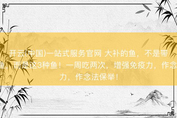 开云(中国)一站式服务官网 大补的鱼,不是带鱼和鲫鱼,而是这3种鱼!一周吃两次,增强免疫力,作念法保举!