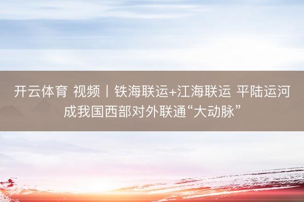 开云体育 视频丨铁海联运+江海联运 平陆运河成我国西部对外联通“大动脉”