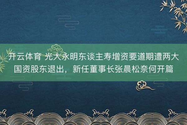 开云体育 光大永明东谈主寿增资要道期遭两大国资股东退出，新任董事长张晨松奈何开篇