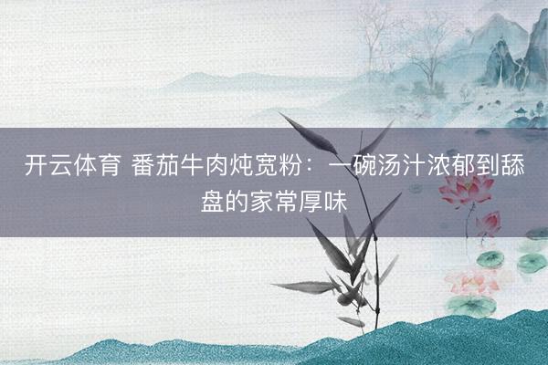 开云体育 番茄牛肉炖宽粉：一碗汤汁浓郁到舔盘的家常厚味