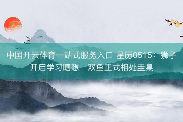 中国开云体育一站式服务入口 星历0515：狮子开启学习瞎想   双鱼正式相处圭臬