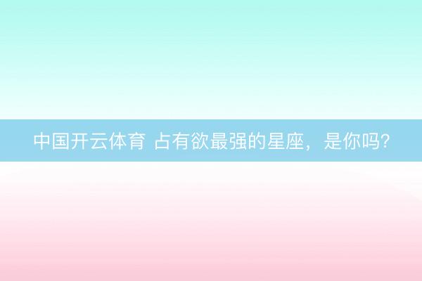 中国开云体育 占有欲最强的星座，<a href=