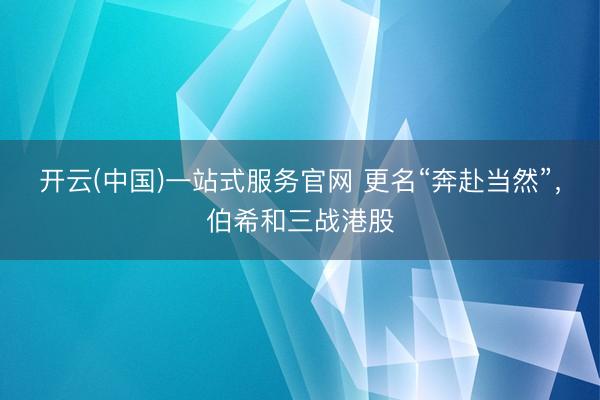 开云(中国)一站式服务官网 更名“奔赴当然”，伯希和三战港股