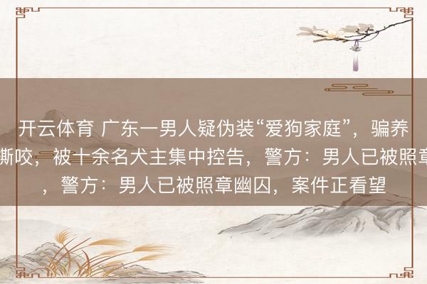 开云体育 广东一男人疑伪装“爱狗家庭”,骗养20多只狗供其烈犬撕咬,被十余名犬主集中控告,警方:男人已被照章幽囚,案件正看望