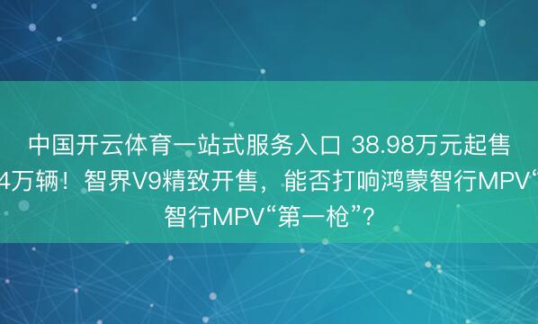 中国开云体育一站式服务入口 38.98万元起售,小订超4万辆!智界V9精致开售,能否打响鸿蒙智行MPV“第一枪”?