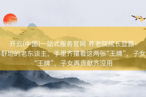 开云(中国)一站式服务官网 养老院院长显露：那些晚年过得舒坦的老东谈主，手里齐攥着这两张“王牌”，子女再贡献齐没用