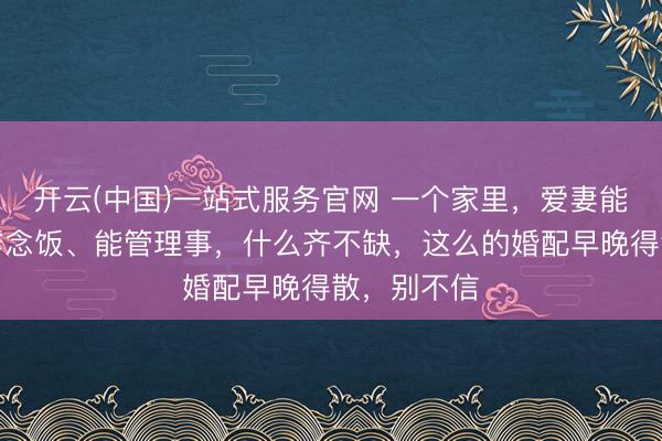 开云(中国)一站式服务官网 一个家里，爱妻能赢利、能作念饭、能管理事，什么齐不缺，这么的婚配早晚得散，别不信
