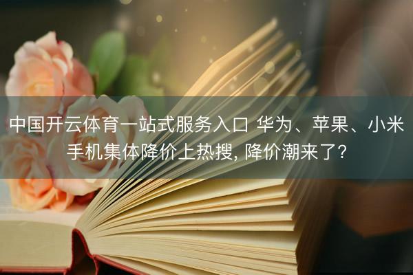 中国开云体育一站式服务入口 华为、苹果、小米手机集体降价上热搜， 降价潮来了?