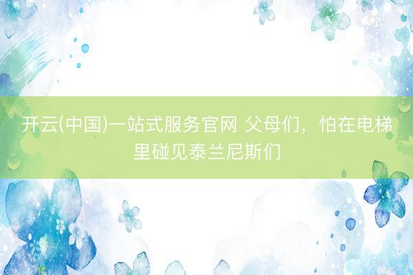 开云(中国)一站式服务官网 父母们，怕在电梯里碰见泰兰尼斯们