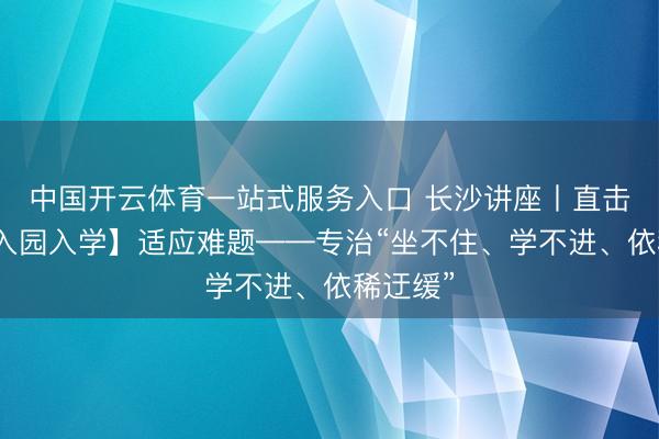 中国开云体育一站式服务入口 长沙讲座丨直击【孩子入园入学】适应难题——专治“坐不住、学不进、依稀迂缓”