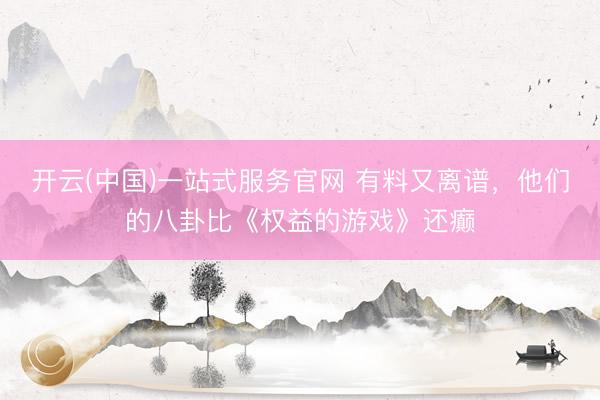 开云(中国)一站式服务官网 有料又离谱，他们的八卦比《权益的游戏》还癫