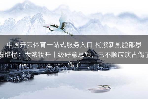 中国开云体育一站式服务入口 杨紫新剧脸部景况堪忧：大浓妆开十级好意思颜，已不顺应演古偶了