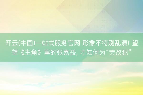 开云(中国)一站式服务官网 形象不符别乱演! 望望《主角》里的张嘉益， 才知何为“劳改犯”