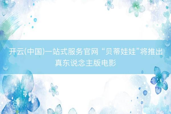 开云(中国)一站式服务官网 “贝蒂娃娃”将推出真东说念主版电影