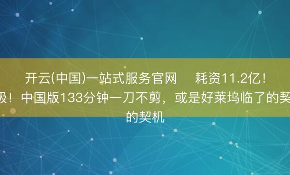 开云(中国)一站式服务官网 ‍耗资11.2亿！R级！中国版133分钟一刀不剪，或是好莱坞临了的契机