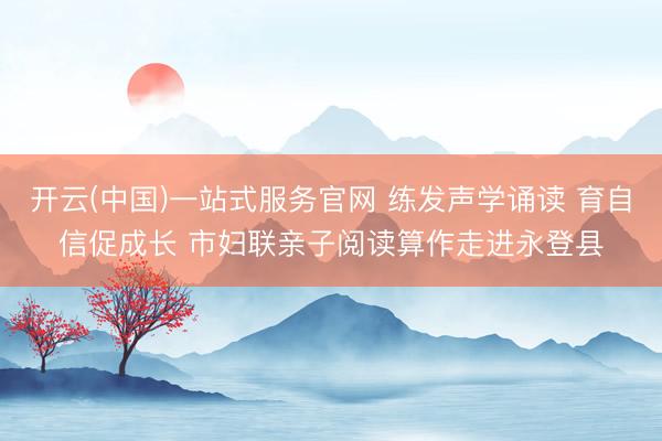开云(中国)一站式服务官网 练发声学诵读 育自信促成长 市妇联亲子阅读算作走进永登县