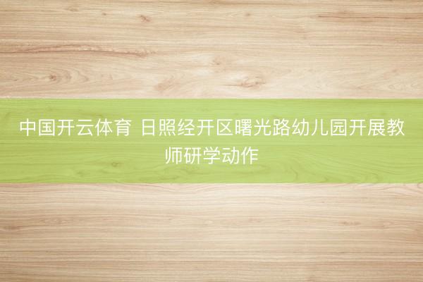中国开云体育 日照经开区曙光路幼儿园开展教师研学动作