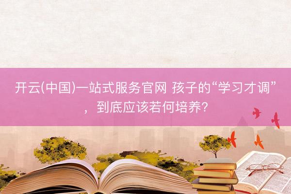 开云(中国)一站式服务官网 孩子的“学习才调”,到底应该若何培养?