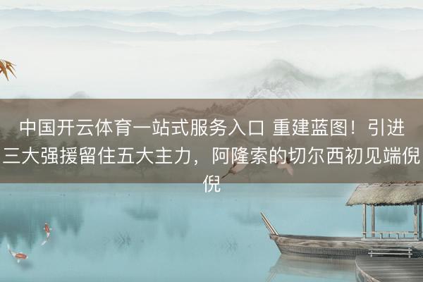 中国开云体育一站式服务入口 重建蓝图！引进三大强援留住五大主力，阿隆索的切尔西初见端倪
