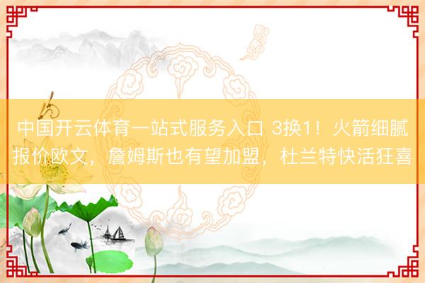 中国开云体育一站式服务入口 3换1！火箭细腻报价欧文，詹姆斯也有望加盟，杜兰特快活狂喜