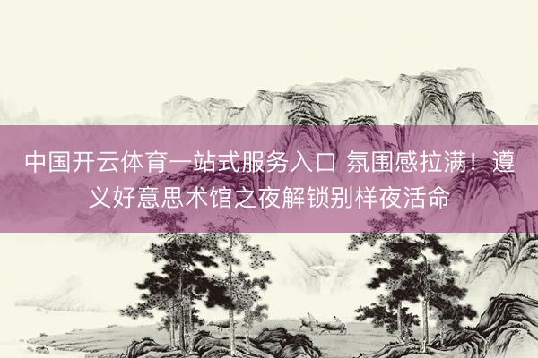 中国开云体育一站式服务入口 氛围感拉满！遵义好意思术馆之夜解锁别样夜活命