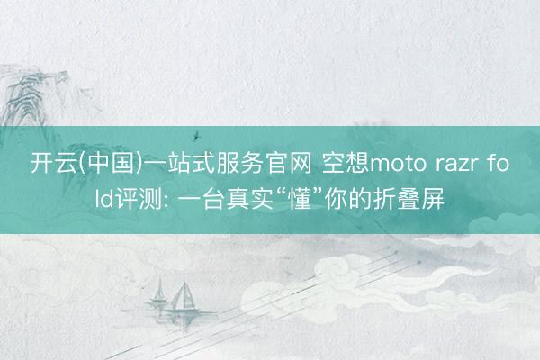 开云(中国)一站式服务官网 空想moto razr fold评测: 一台真实“懂”你的折叠屏