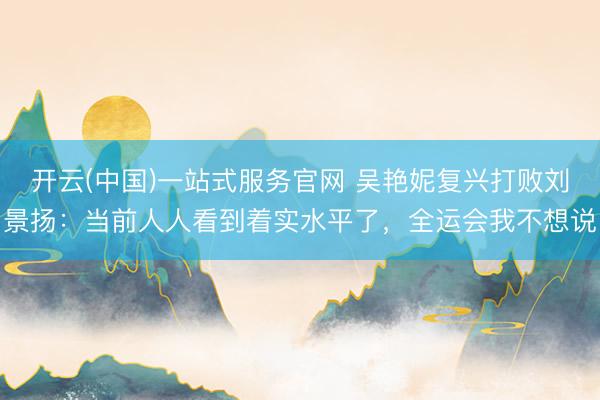 开云(中国)一站式服务官网 吴艳妮复兴打败刘景扬：当前人人看到着实水平了，全运会我不想说
