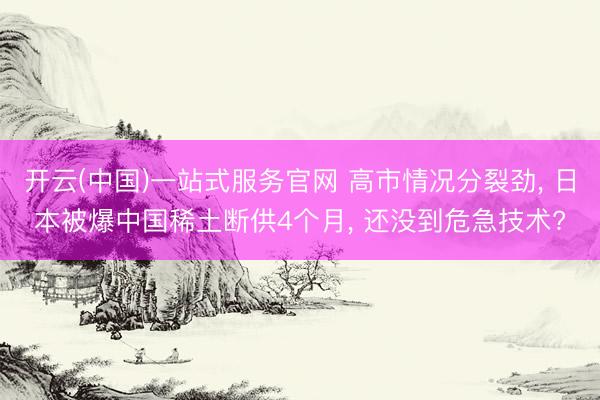 开云(中国)一站式服务官网 高市情况分裂劲， 日本被爆中国稀土断供4个月， 还没到危急技术?