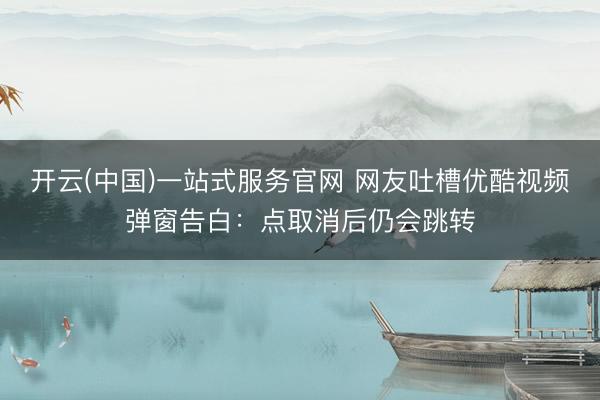 开云(中国)一站式服务官网 网友吐槽优酷视频弹窗告白：点取消后仍会跳转