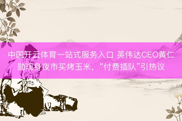中国开云体育一站式服务入口 英伟达CEO黄仁勋现身夜市买烤玉米，“付费插队”引热议