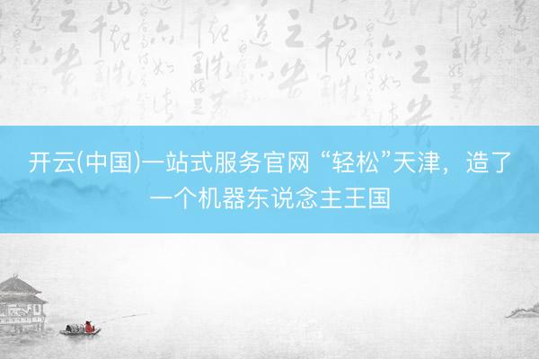 开云(中国)一站式服务官网 “轻松”天津，造了一个机器东说念主王国