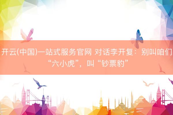 开云(中国)一站式服务官网 对话李开复:别叫咱们 “六小虎”,叫 “钞票豹”