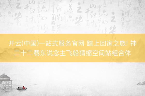 开云(中国)一站式服务官网 踏上回家之旅! 神二十二载东说念主飞船猬缩空间站组合体
