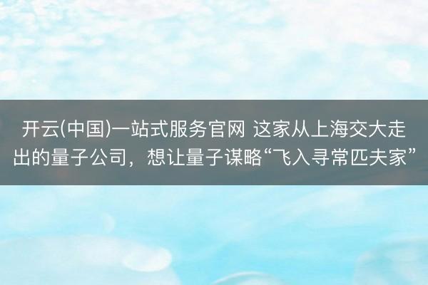 开云(中国)一站式服务官网 这家从上海交大走出的量子公司，想让量子谋略“飞入寻常匹夫家”