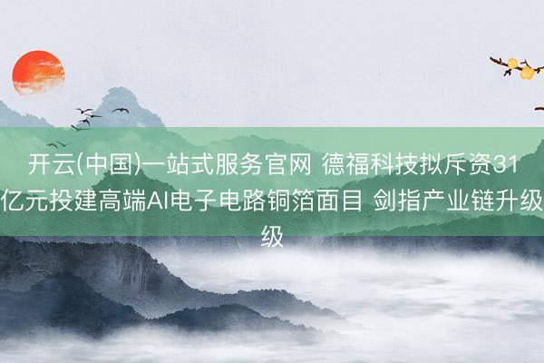 开云(中国)一站式服务官网 德福科技拟斥资31亿元投建高端AI电子电路铜箔面目 剑指产业链升级