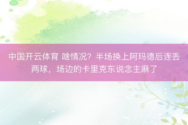 中国开云体育 啥情况？半场换上阿玛德后连丢两球，<a href=
