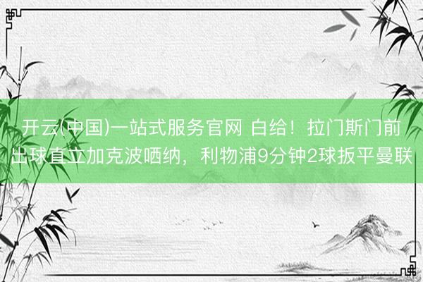 开云(中国)一站式服务官网 白给！拉门斯门前出球直立加克波哂纳，利物浦9分钟2球扳平曼联