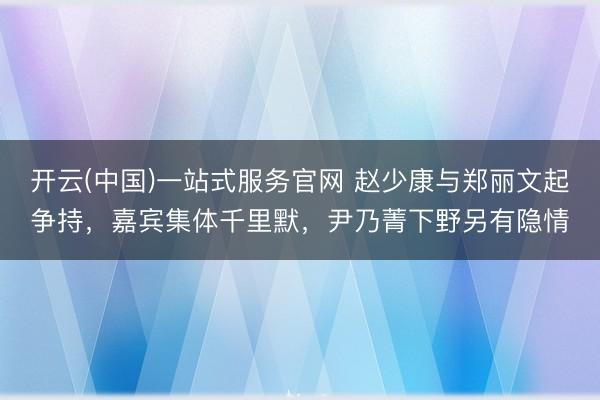 开云(中国)一站式服务官网 赵少康与郑丽文起争持，嘉宾集体千里默，尹乃菁下野另有隐情