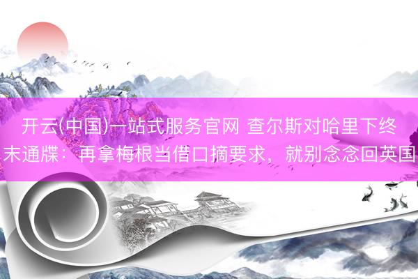 开云(中国)一站式服务官网 查尔斯对哈里下终末通牒:再拿梅根当借口摘要求,就别念念回英国