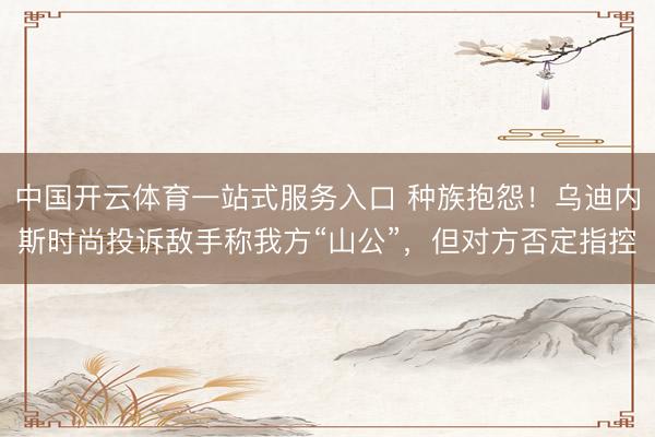 中国开云体育一站式服务入口 种族抱怨！乌迪内斯时尚投诉敌手称我方“山公”，但对方否定指控