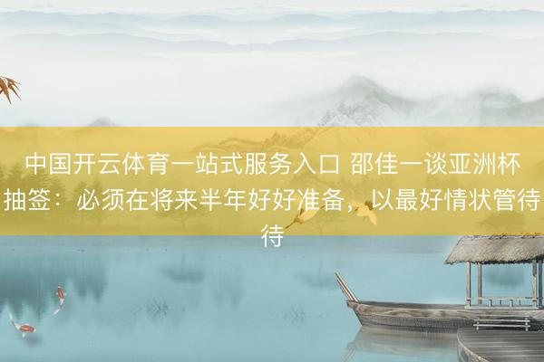 中国开云体育一站式服务入口 邵佳一谈亚洲杯抽签：必须在将来半年好好准备，以最好情状管待