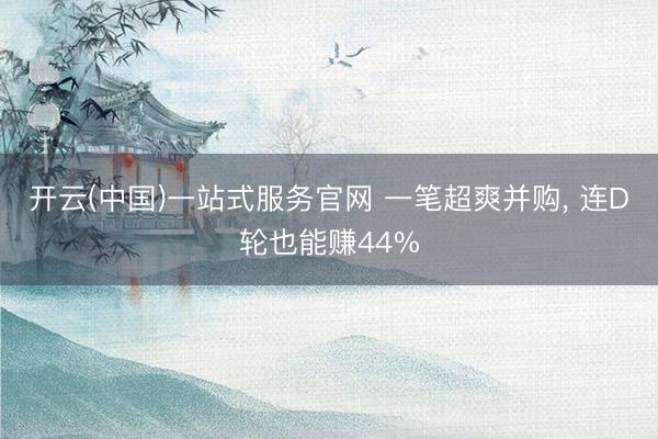 开云(中国)一站式服务官网 一笔超爽并购， 连D轮也能赚44%