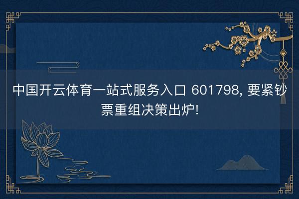 中国开云体育一站式服务入口 601798， 要紧钞票重组决策出炉!