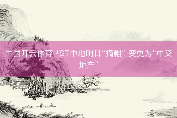 中国开云体育 *ST中地明日“摘帽” 变更为“中交地产”