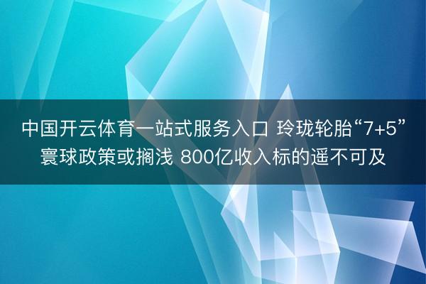 中国开云体育一站式服务入口 玲珑轮胎“7+5”寰球政策或搁浅 800亿收入标的遥不可及