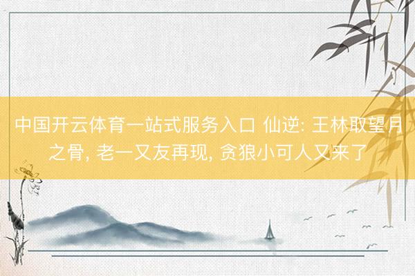 中国开云体育一站式服务入口 仙逆: 王林取望月之骨， 老一又友再现， 贪狼小可人又来了