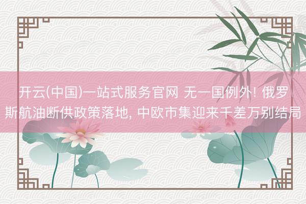 开云(中国)一站式服务官网 无一国例外! 俄罗斯航油断供政策落地， 中欧市集迎来千差万别结局
