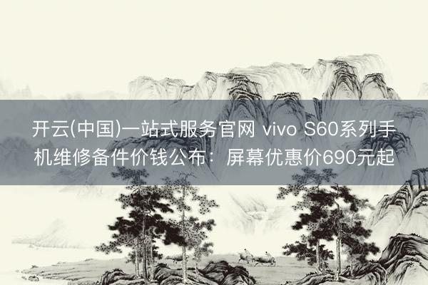 开云(中国)一站式服务官网 vivo S60系列手机维修备件价钱公布：屏幕优惠价690元起