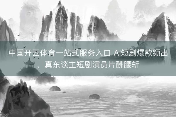 中国开云体育一站式服务入口 AI短剧爆款频出，真东谈主短剧演员片酬腰斩